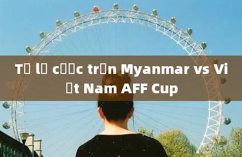 Tỷ lệ cược trận Myanmar vs Việt Nam AFF Cup