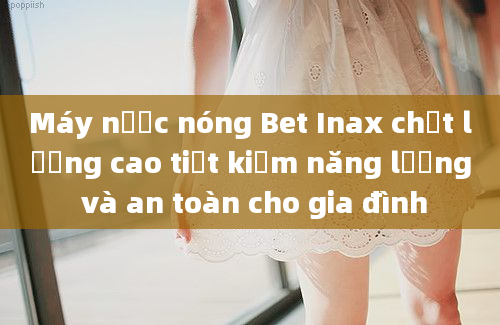 Máy nước nóng Bet Inax chất lượng cao tiết kiệm năng lượng và an toàn cho gia đình