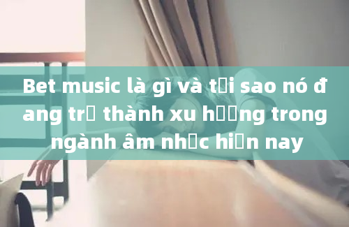 Bet music là gì và tại sao nó đang trở thành xu hướng trong ngành âm nhạc hiện nay