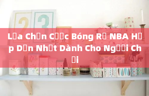 Lựa Chọn Cược Bóng Rổ NBA Hấp Dẫn Nhất Dành Cho Người Chơi