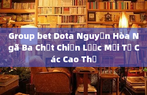 Group bet Dota Nguyễn Hòa Ngã Ba Chơt Chiến Lược Mới Từ Các Cao Thủ