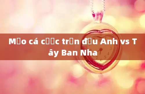 Mẹo cá cược trận đấu Anh vs Tây Ban Nha