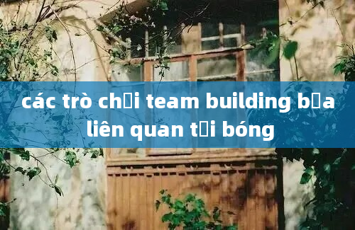 các trò chơi team building bựa liên quan tới bóng