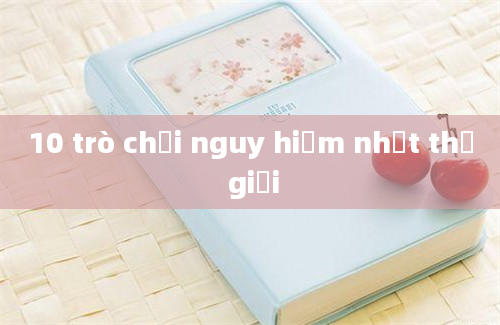 10 trò chơi nguy hiểm nhất thế giới