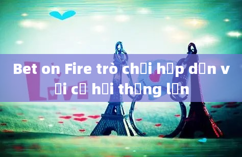 Bet on Fire trò chơi hấp dẫn với cơ hội thắng lớn