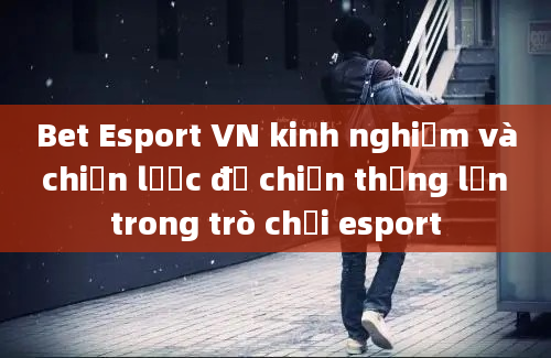 Bet Esport VN kinh nghiệm và chiến lược để chiến thắng lớn trong trò chơi esport