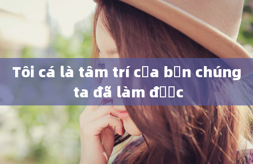 Tôi cá là tâm trí của bạn chúng ta đã làm được