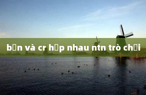 bạn và cr hợp nhau ntn trò chơi