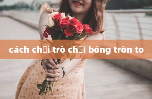 cách chơi trò chơi bóng tròn to