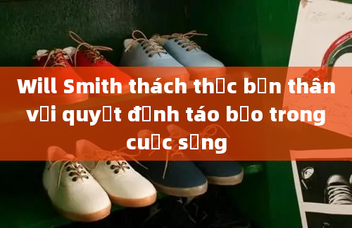 Will Smith thách thức bản thân với quyết định táo bạo trong cuộc sống