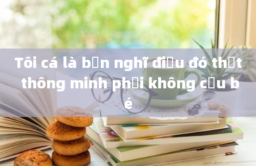 Tôi cá là bạn nghĩ điều đó thật thông minh phải không cậu bé