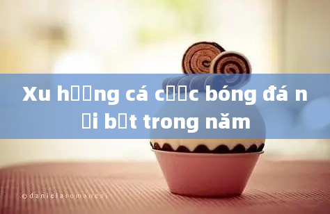 Xu hướng cá cược bóng đá nổi bật trong năm