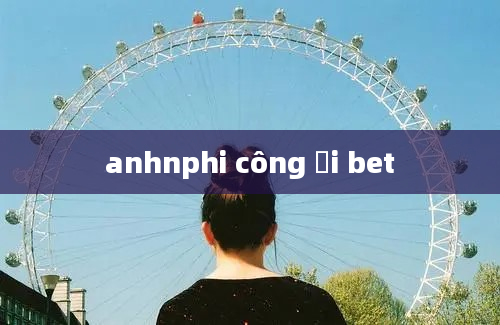 anhnphi công ơi bet