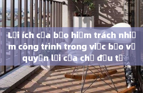 Lợi ích của bảo hiểm trách nhiệm công trình trong việc bảo vệ quyền lợi của chủ đầu tư