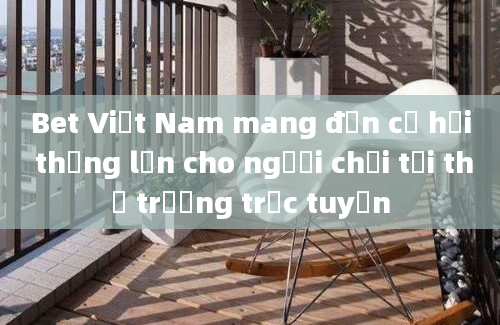 Bet Việt Nam mang đến cơ hội thắng lớn cho người chơi tại thị trường trực tuyến