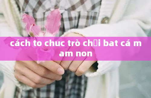 cách to chuc trò chơi bat cá mam non