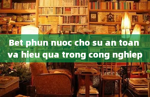 Bet phun nuoc cho su an toan va hieu qua trong cong nghiep