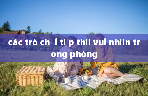 các trò chơi tập thể vui nhộn trong phòng