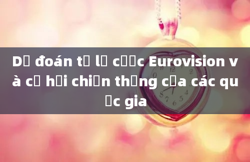 Dự đoán tỷ lệ cược Eurovision và cơ hội chiến thắng của các quốc gia