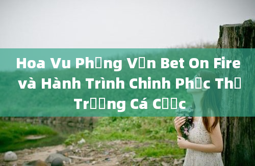 Hoa Vu Phỏng Vấn Bet On Fire và Hành Trình Chinh Phục Thị Trường Cá Cược