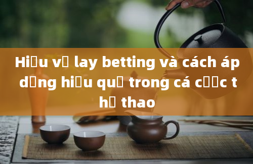 Hiểu về lay betting và cách áp dụng hiệu quả trong cá cược thể thao