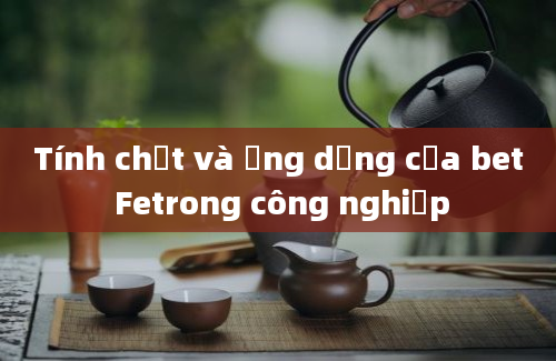 Tính chất và ứng dụng của bet Fetrong công nghiệp