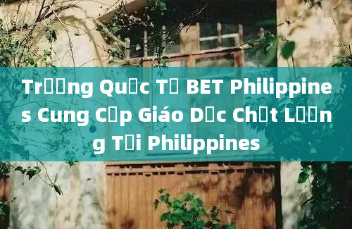 Trường Quốc Tế BET Philippines Cung Cấp Giáo Dục Chất Lượng Tại Philippines