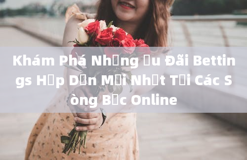 Khám Phá Những Ưu Đãi Bettings Hấp Dẫn Mới Nhất Tại Các Sòng Bạc Online