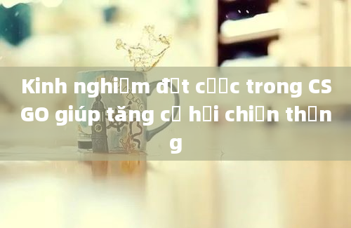 Kinh nghiệm đặt cược trong CSGO giúp tăng cơ hội chiến thắng