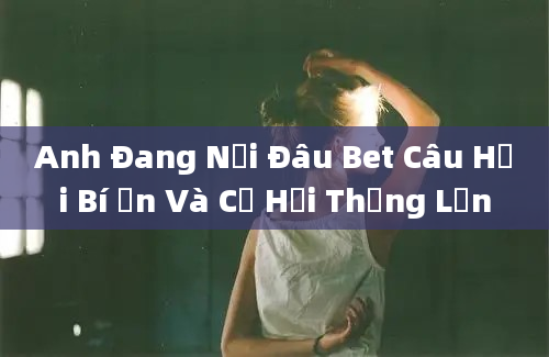 Anh Đang Nơi Đâu Bet Câu Hỏi Bí Ẩn Và Cơ Hội Thắng Lớn