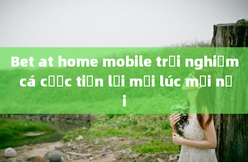 Bet at home mobile trải nghiệm cá cược tiện lợi mọi lúc mọi nơi