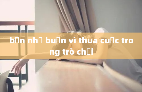 bạn nhỏ buồn vì thua cuộc trong trò chơi