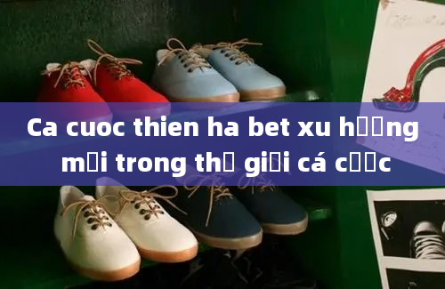 Ca cuoc thien ha bet xu hướng mới trong thế giới cá cược