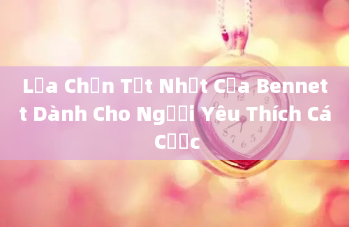 Lựa Chọn Tốt Nhất Của Bennett Dành Cho Người Yêu Thích Cá Cược