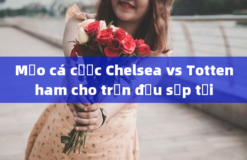 Mẹo cá cược Chelsea vs Tottenham cho trận đấu sắp tới