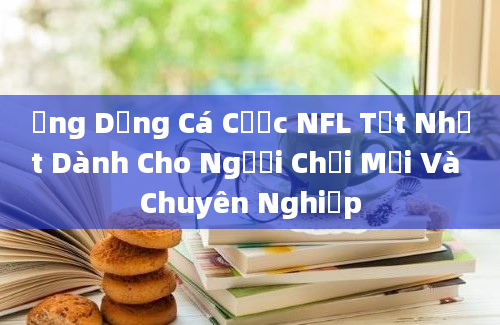 Ứng Dụng Cá Cược NFL Tốt Nhất Dành Cho Người Chơi Mới Và Chuyên Nghiệp