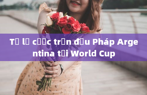 Tỷ lệ cược trận đấu Pháp Argentina tại World Cup