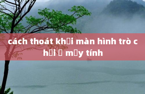 cách thoát khỏi màn hình trò chơi ở mấy tính