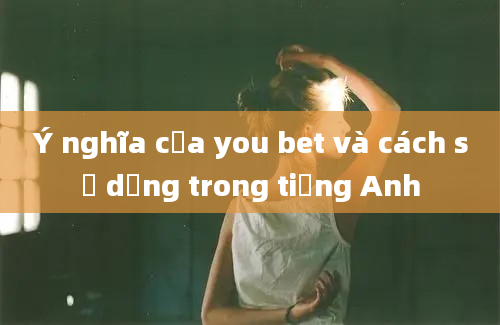 Ý nghĩa của you bet và cách sử dụng trong tiếng Anh