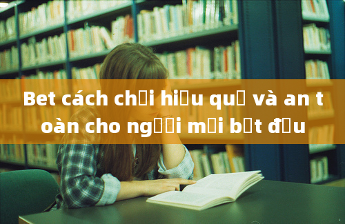 Bet cách chơi hiệu quả và an toàn cho người mới bắt đầu