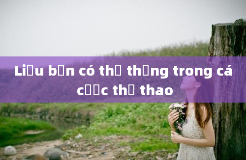 Liệu bạn có thể thắng trong cá cược thể thao