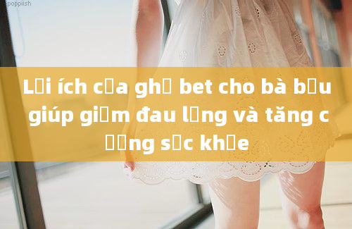 Lợi ích của ghế bet cho bà bầu giúp giảm đau lưng và tăng cường sức khỏe