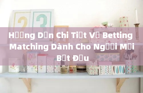 Hướng Dẫn Chi Tiết Về Betting Matching Dành Cho Người Mới Bắt Đầu