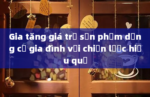 Gia tăng giá trị sản phẩm dụng cụ gia đình với chiến lược hiệu quả