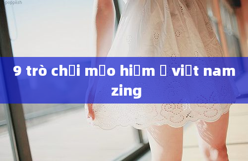 9 trò chơi mảo hiểm ở việt nam zing