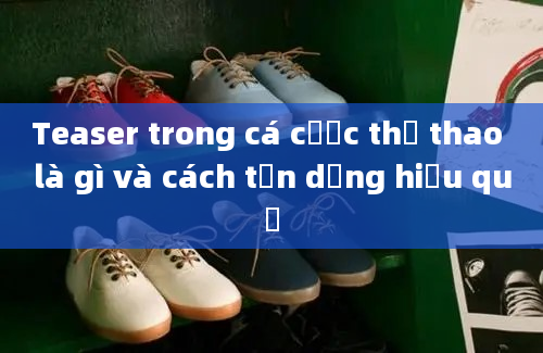 Teaser trong cá cược thể thao là gì và cách tận dụng hiệu quả