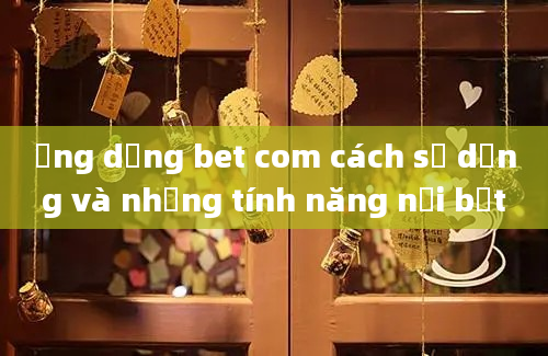 Ứng dụng bet com cách sử dụng và những tính năng nổi bật