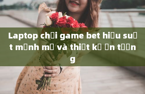 Laptop chơi game bet hiệu suất mạnh mẽ và thiết kế ấn tượng