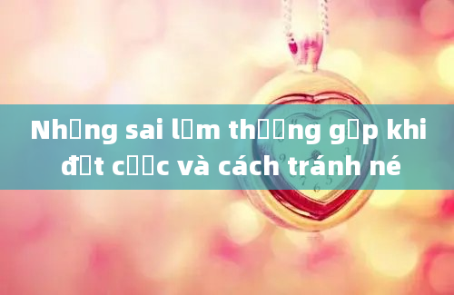 Những sai lầm thường gặp khi đặt cược và cách tránh né