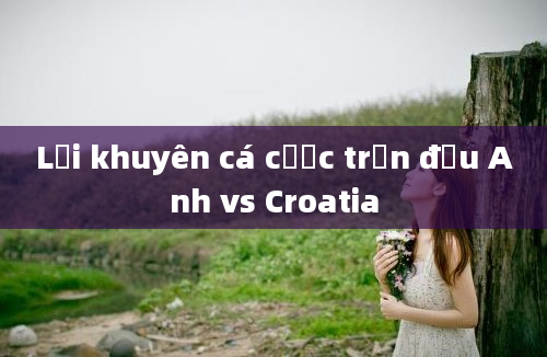 Lời khuyên cá cược trận đấu Anh vs Croatia